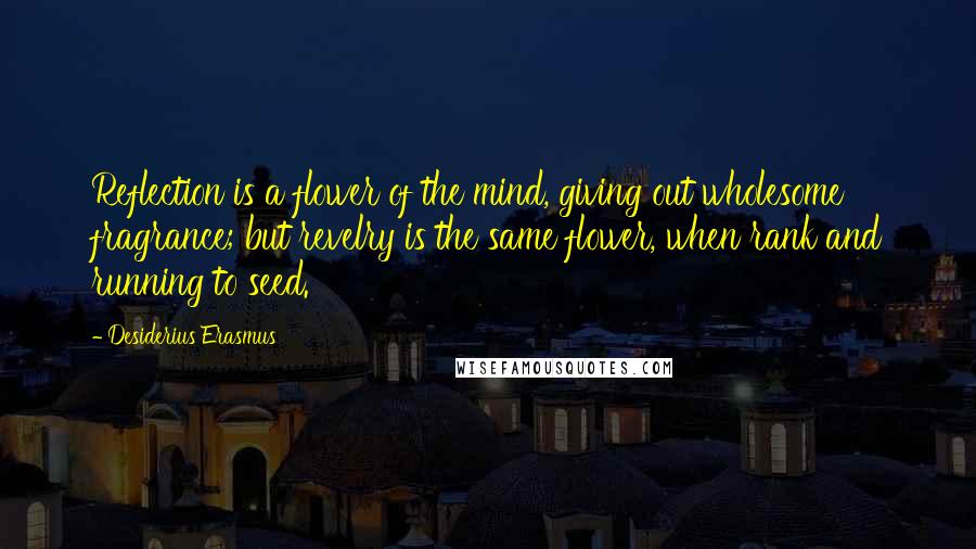 Desiderius Erasmus Quotes: Reflection is a flower of the mind, giving out wholesome fragrance; but revelry is the same flower, when rank and running to seed.