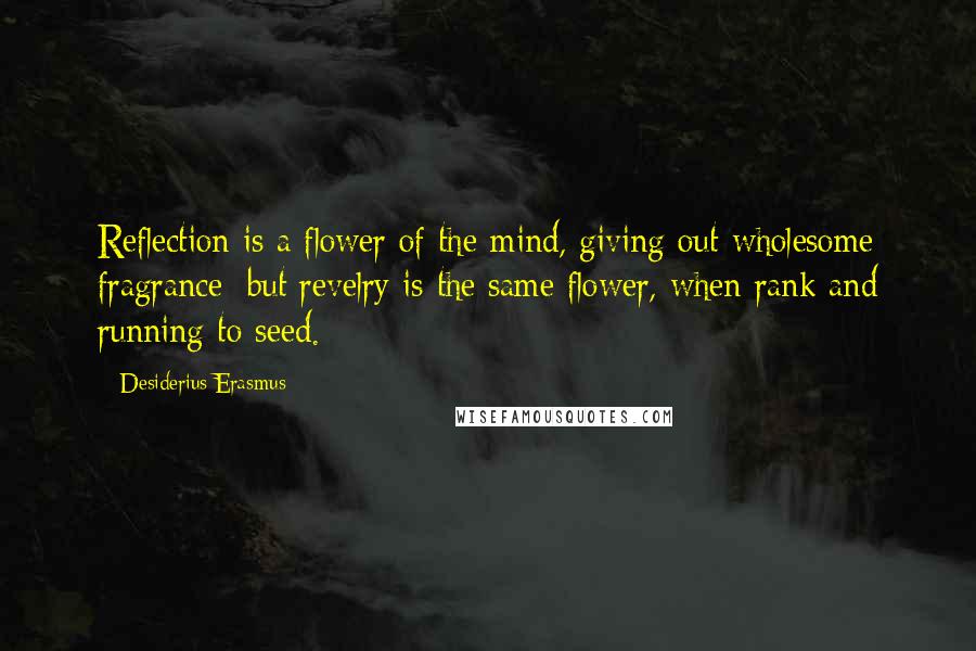 Desiderius Erasmus Quotes: Reflection is a flower of the mind, giving out wholesome fragrance; but revelry is the same flower, when rank and running to seed.