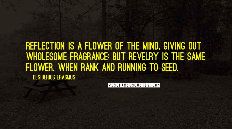 Desiderius Erasmus Quotes: Reflection is a flower of the mind, giving out wholesome fragrance; but revelry is the same flower, when rank and running to seed.