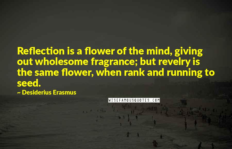 Desiderius Erasmus Quotes: Reflection is a flower of the mind, giving out wholesome fragrance; but revelry is the same flower, when rank and running to seed.
