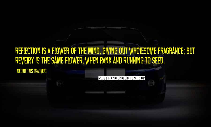 Desiderius Erasmus Quotes: Reflection is a flower of the mind, giving out wholesome fragrance; but revelry is the same flower, when rank and running to seed.