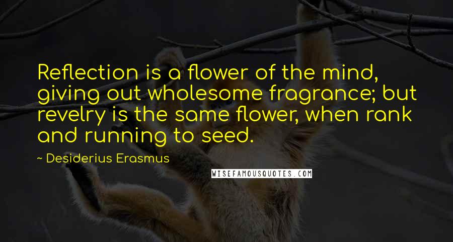 Desiderius Erasmus Quotes: Reflection is a flower of the mind, giving out wholesome fragrance; but revelry is the same flower, when rank and running to seed.