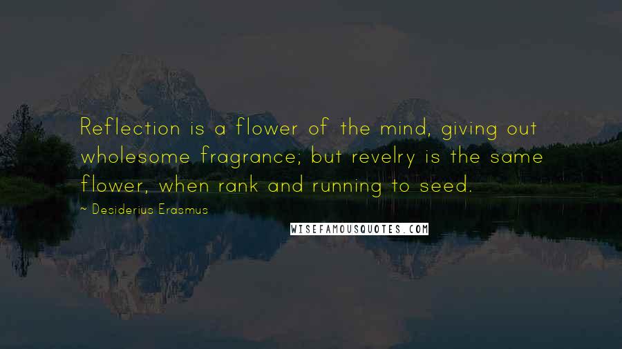 Desiderius Erasmus Quotes: Reflection is a flower of the mind, giving out wholesome fragrance; but revelry is the same flower, when rank and running to seed.