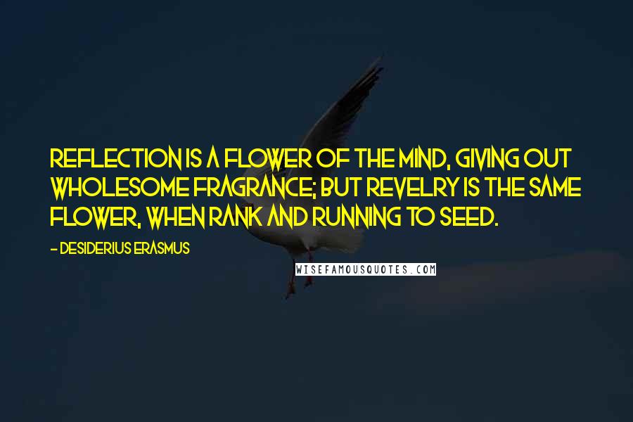 Desiderius Erasmus Quotes: Reflection is a flower of the mind, giving out wholesome fragrance; but revelry is the same flower, when rank and running to seed.