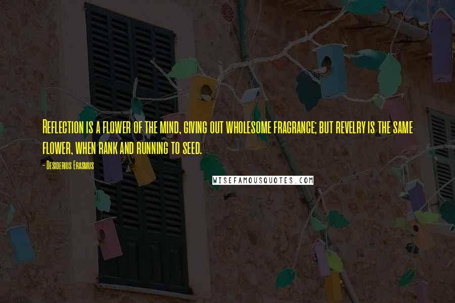 Desiderius Erasmus Quotes: Reflection is a flower of the mind, giving out wholesome fragrance; but revelry is the same flower, when rank and running to seed.