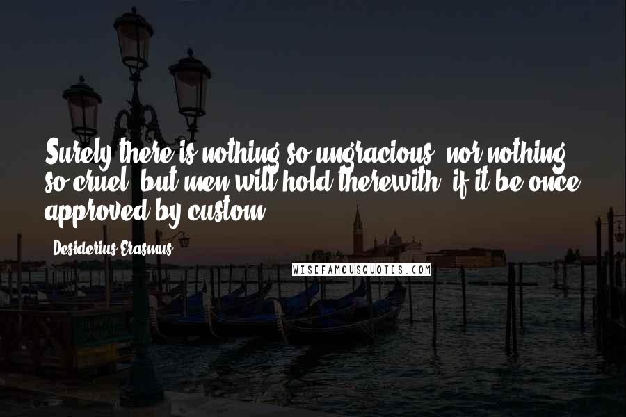Desiderius Erasmus Quotes: Surely there is nothing so ungracious, nor nothing so cruel, but men will hold therewith, if it be once approved by custom.