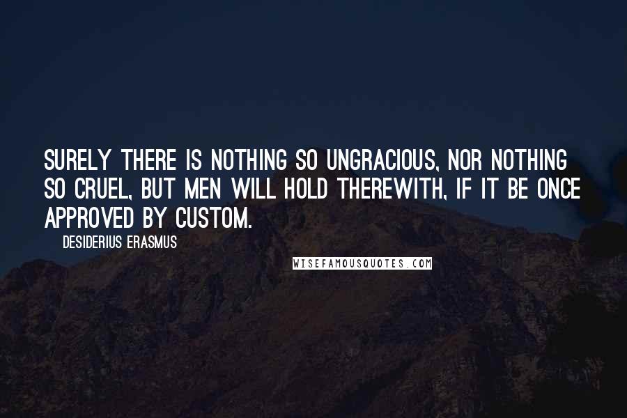 Desiderius Erasmus Quotes: Surely there is nothing so ungracious, nor nothing so cruel, but men will hold therewith, if it be once approved by custom.