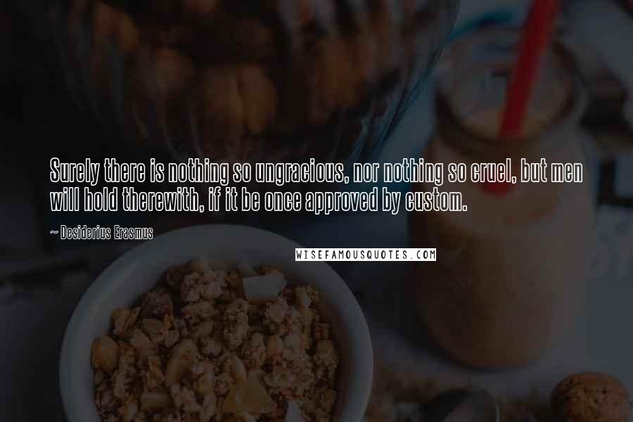 Desiderius Erasmus Quotes: Surely there is nothing so ungracious, nor nothing so cruel, but men will hold therewith, if it be once approved by custom.