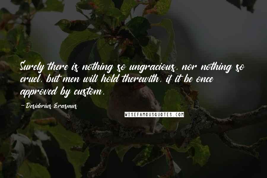 Desiderius Erasmus Quotes: Surely there is nothing so ungracious, nor nothing so cruel, but men will hold therewith, if it be once approved by custom.