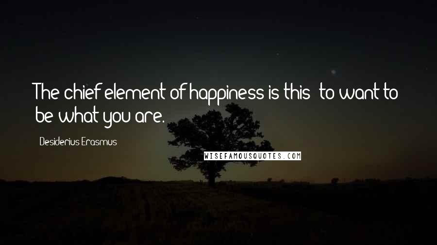Desiderius Erasmus Quotes: The chief element of happiness is this: to want to be what you are.