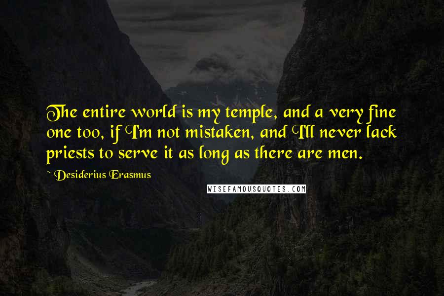 Desiderius Erasmus Quotes: The entire world is my temple, and a very fine one too, if I'm not mistaken, and I'll never lack priests to serve it as long as there are men.