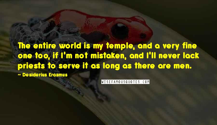 Desiderius Erasmus Quotes: The entire world is my temple, and a very fine one too, if I'm not mistaken, and I'll never lack priests to serve it as long as there are men.