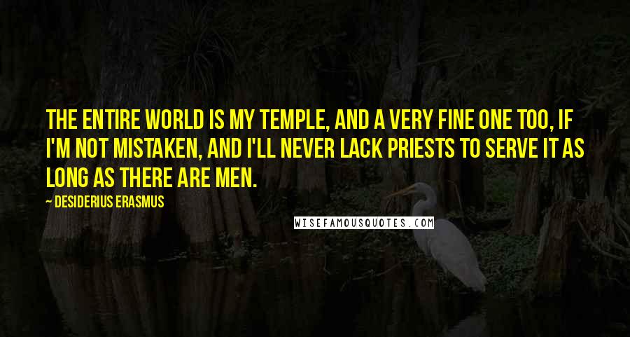 Desiderius Erasmus Quotes: The entire world is my temple, and a very fine one too, if I'm not mistaken, and I'll never lack priests to serve it as long as there are men.