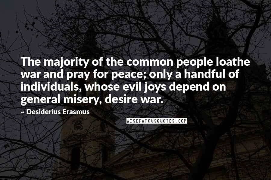 Desiderius Erasmus Quotes: The majority of the common people loathe war and pray for peace; only a handful of individuals, whose evil joys depend on general misery, desire war.