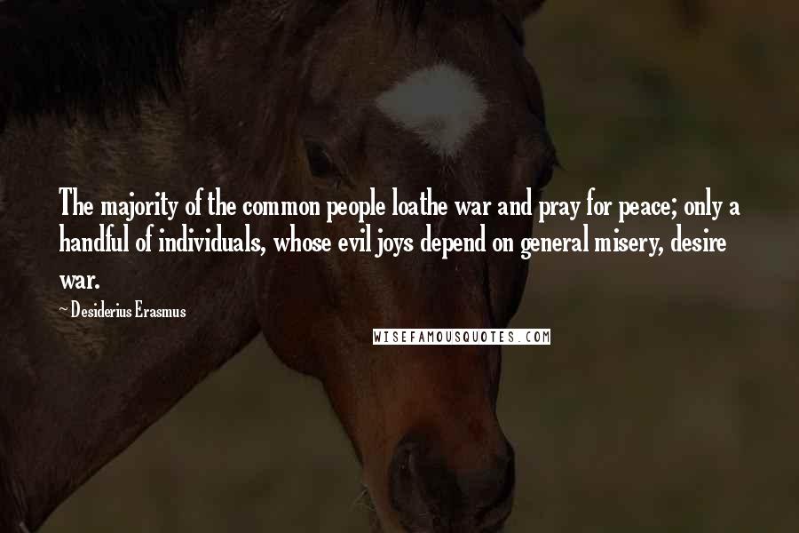 Desiderius Erasmus Quotes: The majority of the common people loathe war and pray for peace; only a handful of individuals, whose evil joys depend on general misery, desire war.