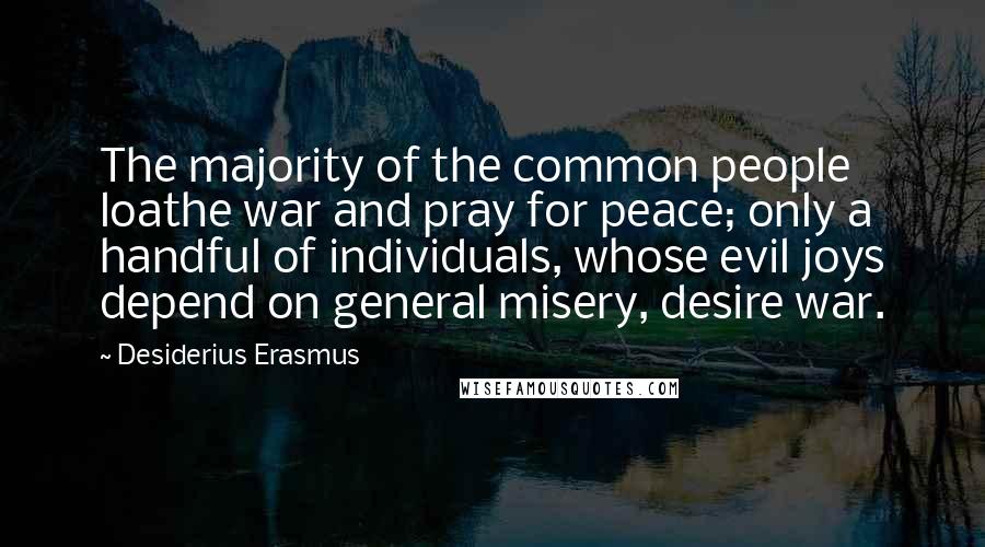 Desiderius Erasmus Quotes: The majority of the common people loathe war and pray for peace; only a handful of individuals, whose evil joys depend on general misery, desire war.