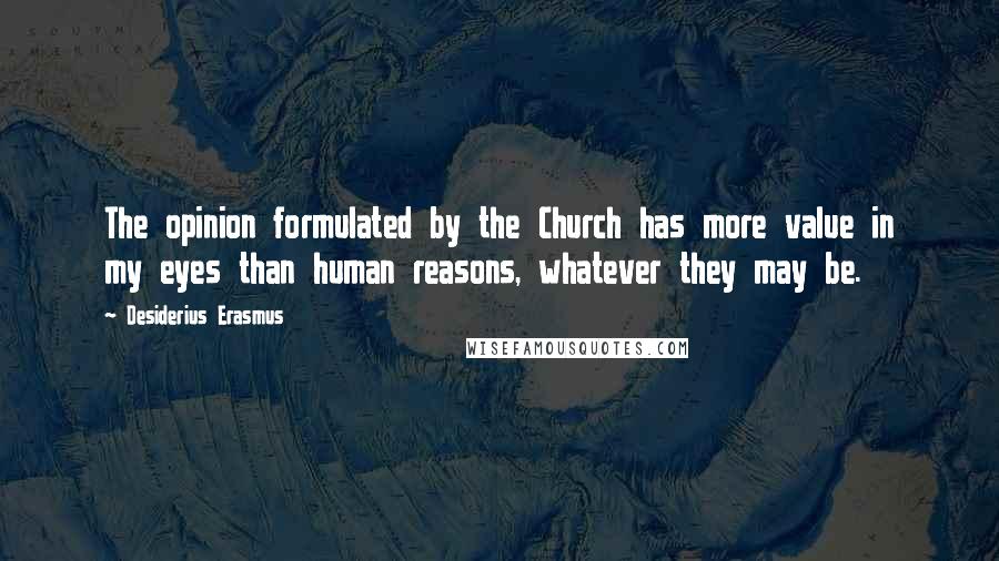 Desiderius Erasmus Quotes: The opinion formulated by the Church has more value in my eyes than human reasons, whatever they may be.