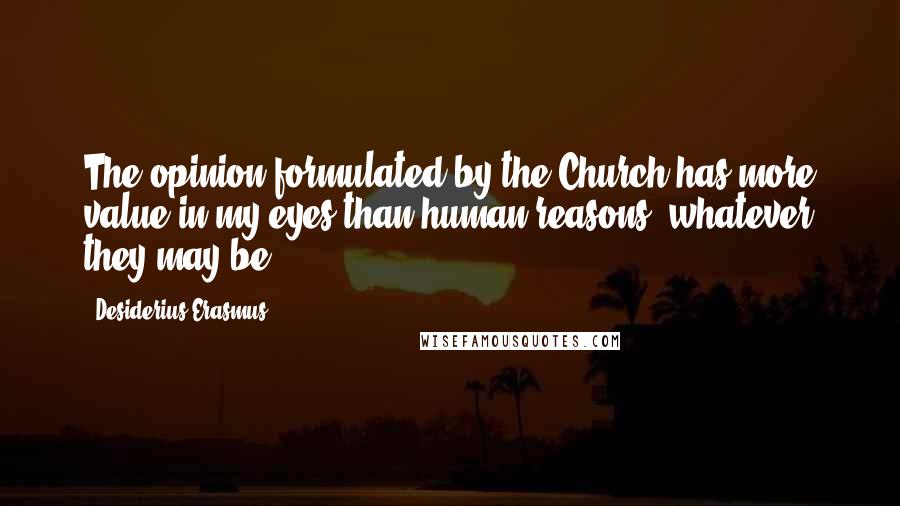 Desiderius Erasmus Quotes: The opinion formulated by the Church has more value in my eyes than human reasons, whatever they may be.