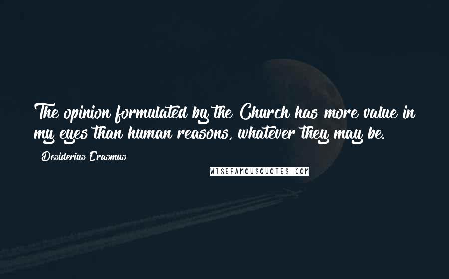 Desiderius Erasmus Quotes: The opinion formulated by the Church has more value in my eyes than human reasons, whatever they may be.