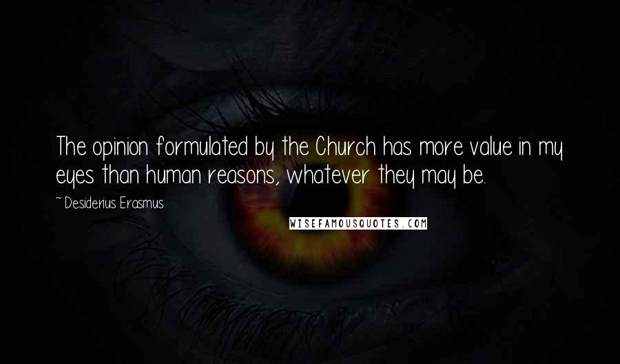 Desiderius Erasmus Quotes: The opinion formulated by the Church has more value in my eyes than human reasons, whatever they may be.