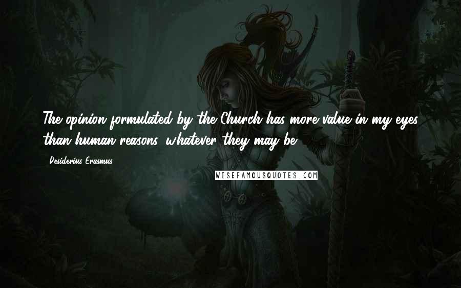 Desiderius Erasmus Quotes: The opinion formulated by the Church has more value in my eyes than human reasons, whatever they may be.