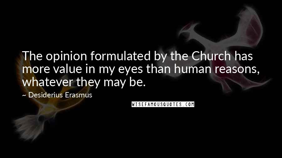 Desiderius Erasmus Quotes: The opinion formulated by the Church has more value in my eyes than human reasons, whatever they may be.