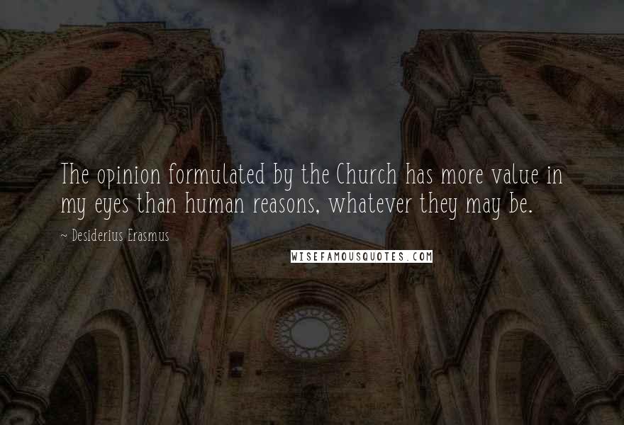 Desiderius Erasmus Quotes: The opinion formulated by the Church has more value in my eyes than human reasons, whatever they may be.