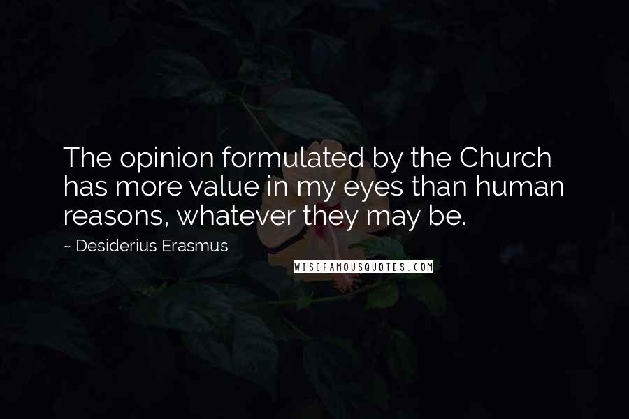 Desiderius Erasmus Quotes: The opinion formulated by the Church has more value in my eyes than human reasons, whatever they may be.