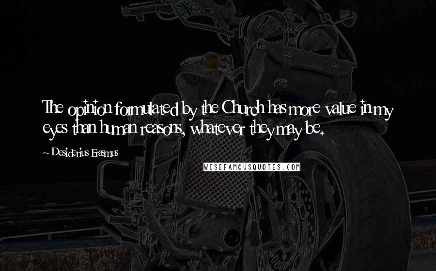 Desiderius Erasmus Quotes: The opinion formulated by the Church has more value in my eyes than human reasons, whatever they may be.