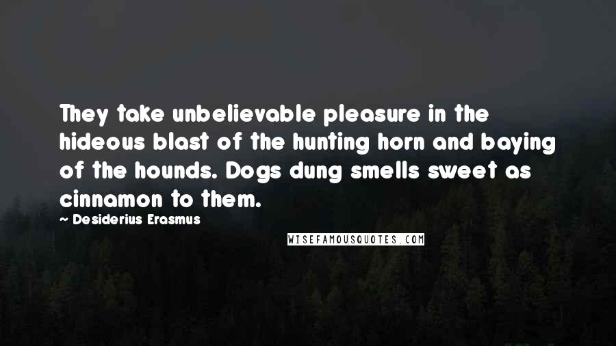 Desiderius Erasmus Quotes: They take unbelievable pleasure in the hideous blast of the hunting horn and baying of the hounds. Dogs dung smells sweet as cinnamon to them.