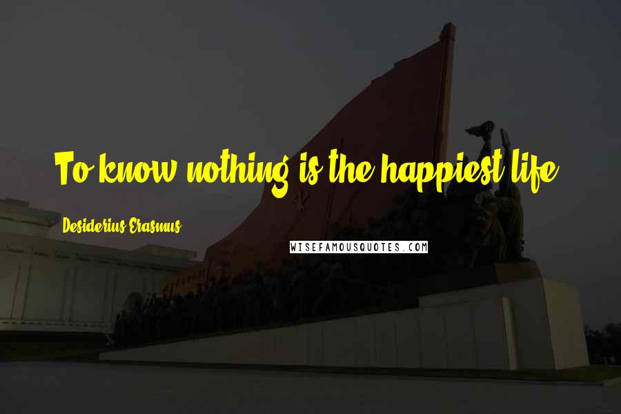 Desiderius Erasmus Quotes: To know nothing is the happiest life.