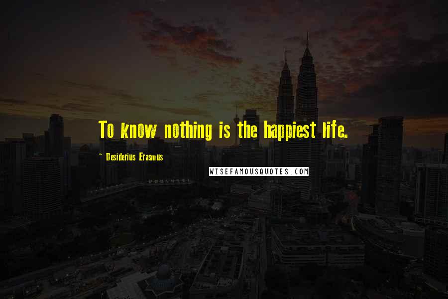 Desiderius Erasmus Quotes: To know nothing is the happiest life.