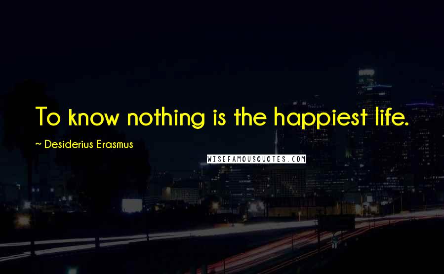 Desiderius Erasmus Quotes: To know nothing is the happiest life.