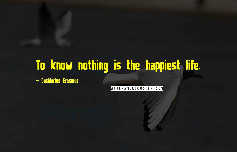 Desiderius Erasmus Quotes: To know nothing is the happiest life.