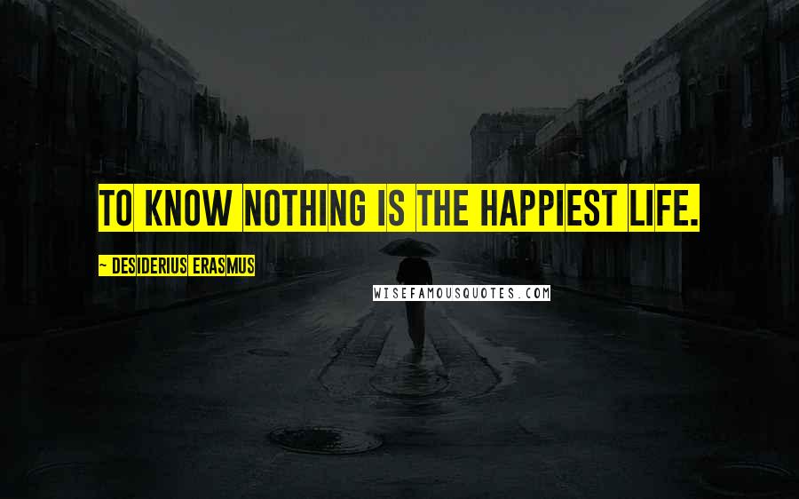 Desiderius Erasmus Quotes: To know nothing is the happiest life.