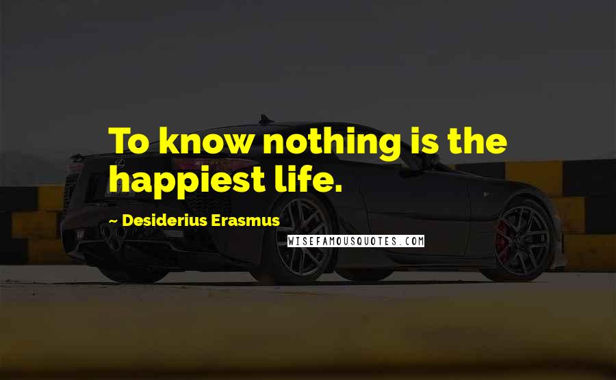 Desiderius Erasmus Quotes: To know nothing is the happiest life.