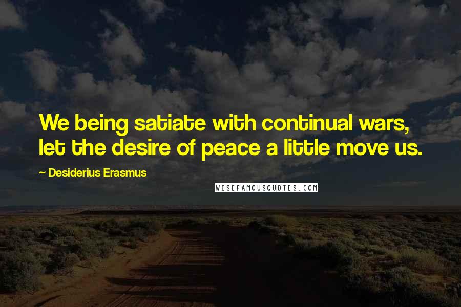 Desiderius Erasmus Quotes: We being satiate with continual wars, let the desire of peace a little move us.