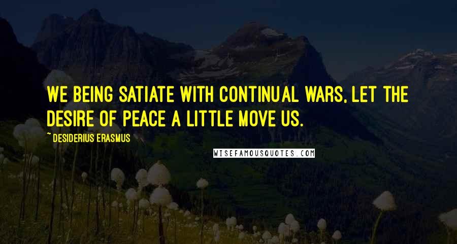 Desiderius Erasmus Quotes: We being satiate with continual wars, let the desire of peace a little move us.
