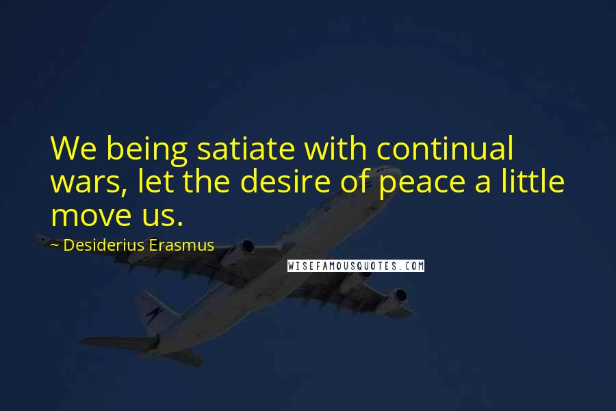 Desiderius Erasmus Quotes: We being satiate with continual wars, let the desire of peace a little move us.