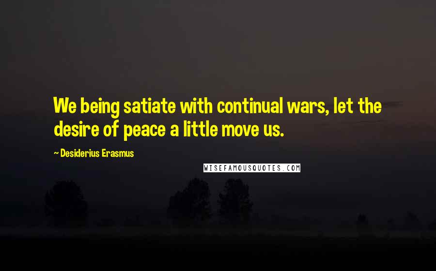 Desiderius Erasmus Quotes: We being satiate with continual wars, let the desire of peace a little move us.