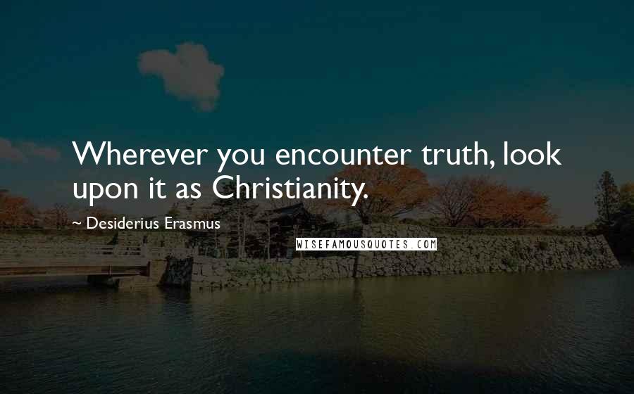 Desiderius Erasmus Quotes: Wherever you encounter truth, look upon it as Christianity.