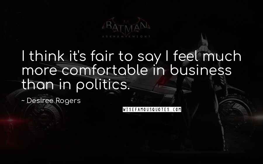 Desiree Rogers Quotes: I think it's fair to say I feel much more comfortable in business than in politics.