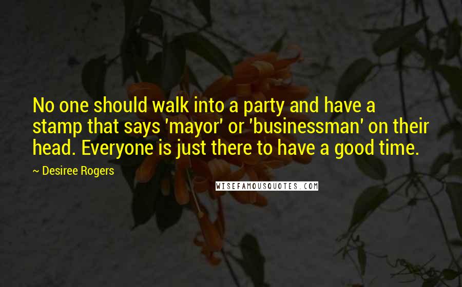 Desiree Rogers Quotes: No one should walk into a party and have a stamp that says 'mayor' or 'businessman' on their head. Everyone is just there to have a good time.