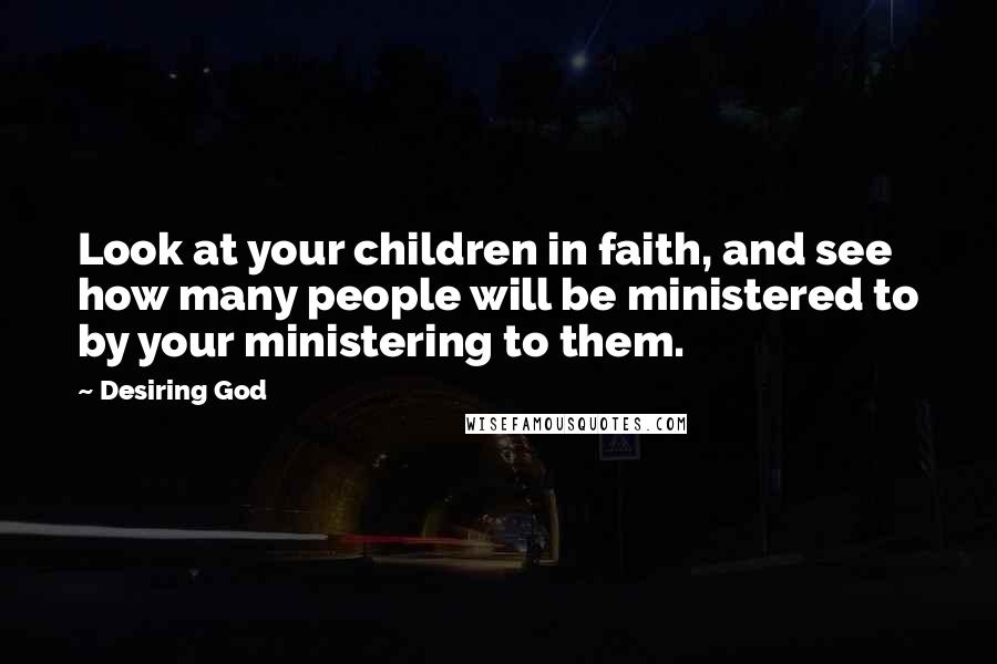 Desiring God Quotes: Look at your children in faith, and see how many people will be ministered to by your ministering to them.