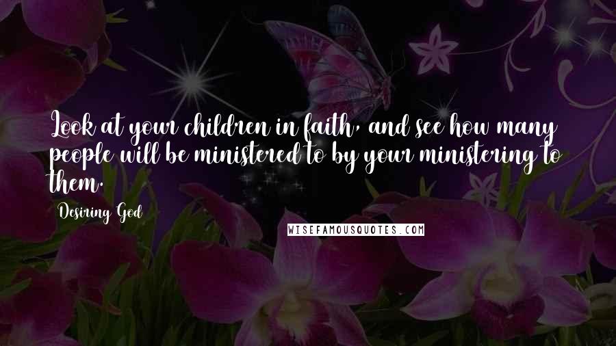 Desiring God Quotes: Look at your children in faith, and see how many people will be ministered to by your ministering to them.