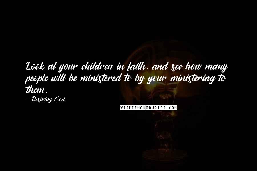 Desiring God Quotes: Look at your children in faith, and see how many people will be ministered to by your ministering to them.