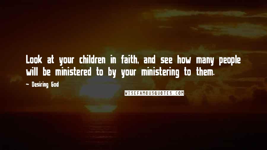 Desiring God Quotes: Look at your children in faith, and see how many people will be ministered to by your ministering to them.