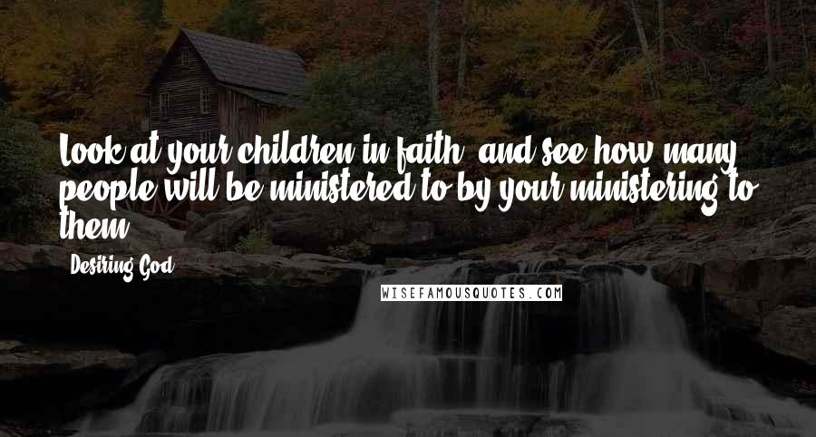 Desiring God Quotes: Look at your children in faith, and see how many people will be ministered to by your ministering to them.