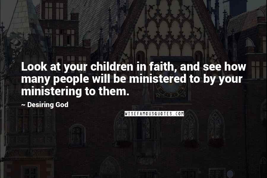 Desiring God Quotes: Look at your children in faith, and see how many people will be ministered to by your ministering to them.