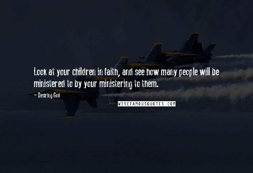 Desiring God Quotes: Look at your children in faith, and see how many people will be ministered to by your ministering to them.